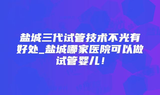 盐城三代试管技术不光有好处_盐城哪家医院可以做试管婴儿！