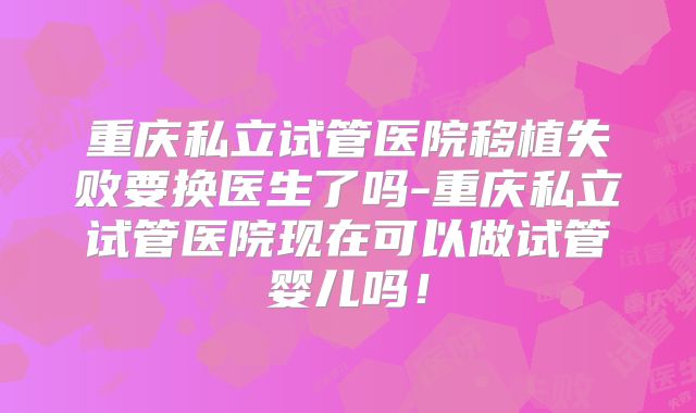 重庆私立试管医院移植失败要换医生了吗-重庆私立试管医院现在可以做试管婴儿吗！