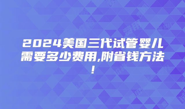 2024美国三代试管婴儿需要多少费用,附省钱方法!
