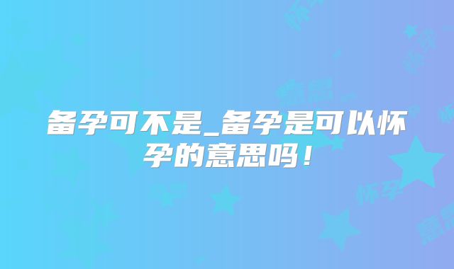 备孕可不是_备孕是可以怀孕的意思吗!