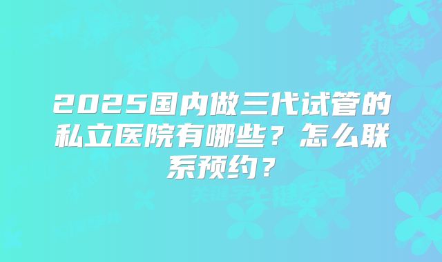 2025国内做三代试管的私立医院有哪些？怎么联系预约？