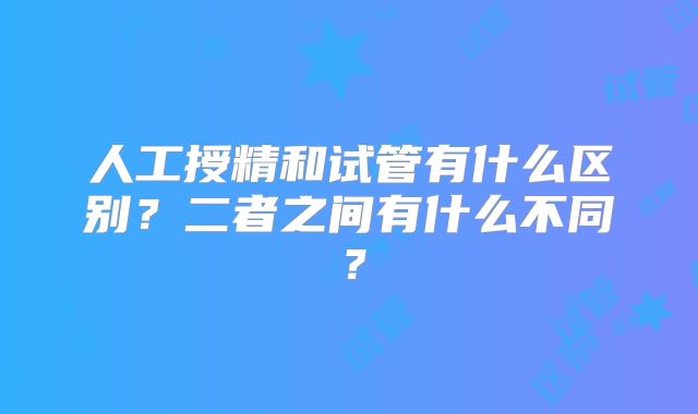 人工授精和试管有什么区别?二者之间有什么不同?