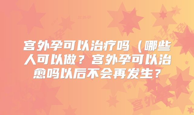 宫外孕可以治疗吗（哪些人可以做？宫外孕可以治愈吗以后不会再发生？