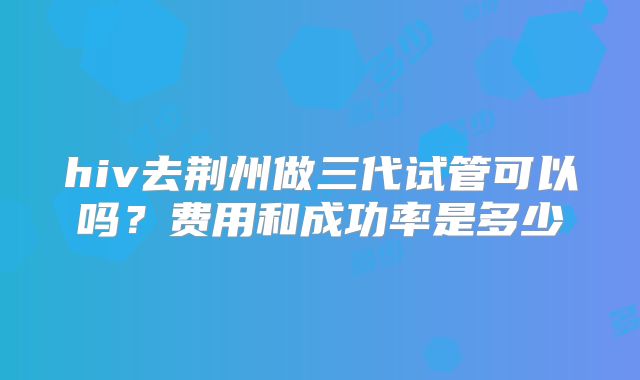 hiv去荆州做三代试管可以吗？费用和成功率是多少