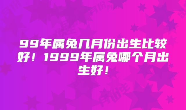 99年属兔几月份出生比较好!1999年属兔哪个月出生好!