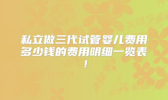 私立做三代试管婴儿费用多少钱的费用明细一览表!