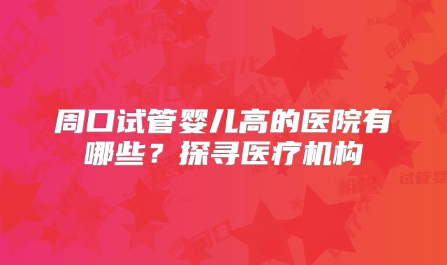 周口试管婴儿高的医院有哪些？探寻医疗机构