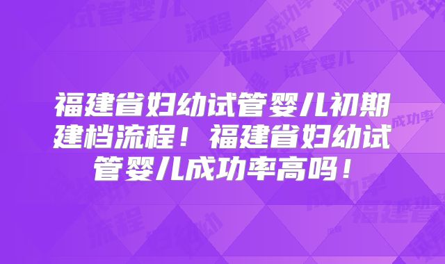 福建省妇幼试管婴儿初期建档流程！福建省妇幼试管婴儿成功率高吗！
