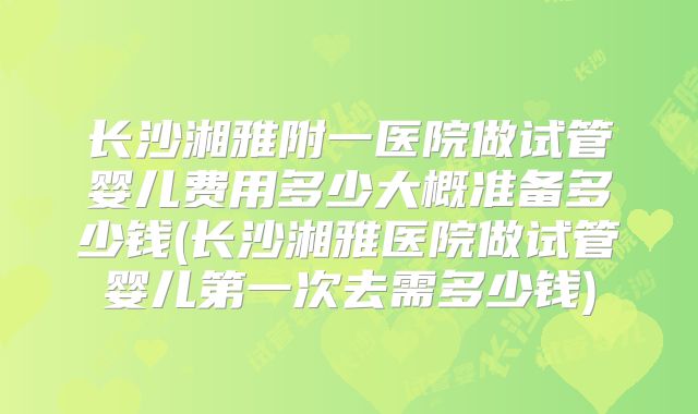 长沙湘雅附一医院做试管婴儿费用多少大概准备多少钱(长沙湘雅医院做试管婴儿第一次去需多少钱)