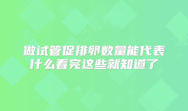 做试管促排卵数量能代表什么看完这些就知道了