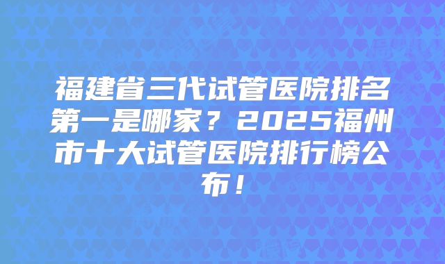福建省三代试管医院排名第一是哪家？2025福州市十大试管医院排行榜公布！