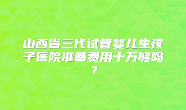 山西省三代试管婴儿生孩子医院准备费用十万够吗？