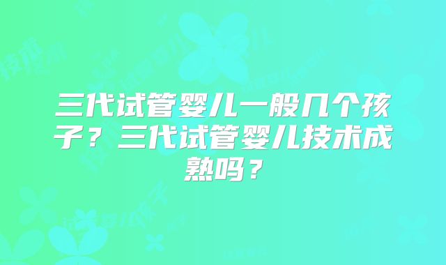 三代试管婴儿一般几个孩子？三代试管婴儿技术成熟吗？