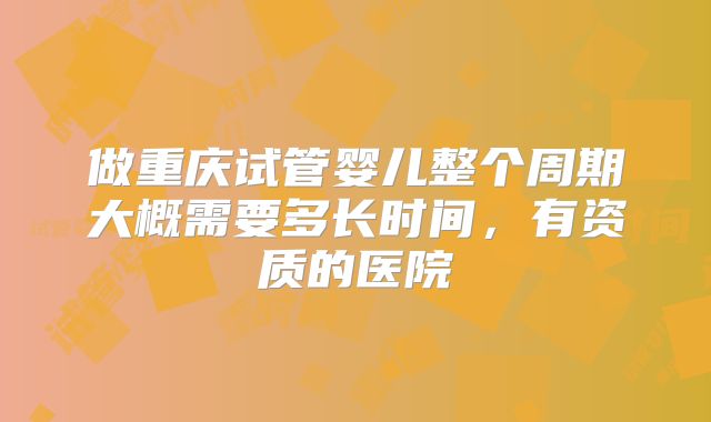 做重庆试管婴儿整个周期大概需要多长时间，有资质的医院