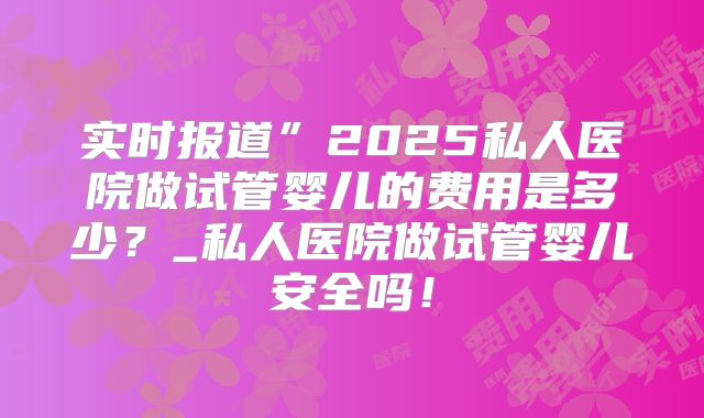 实时报道”2025私人医院做试管婴儿的费用是多少?_私人医院做试管婴儿安全吗!