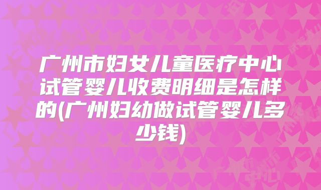 广州市妇女儿童医疗中心试管婴儿收费明细是怎样的(广州妇幼做试管婴儿多少钱)
