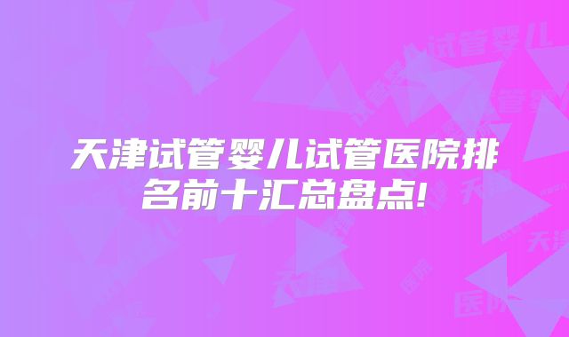 天津试管婴儿试管医院排名前十汇总盘点!