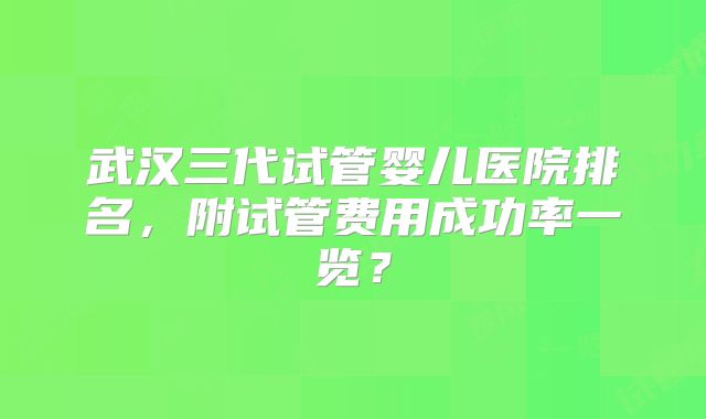 武汉三代试管婴儿医院排名，附试管费用成功率一览？
