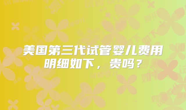 美国第三代试管婴儿费用明细如下，贵吗？