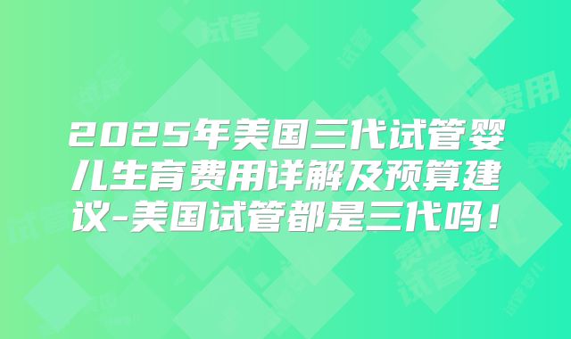 2025年美国三代试管婴儿生育费用详解及预算建议-美国试管都是三代吗!