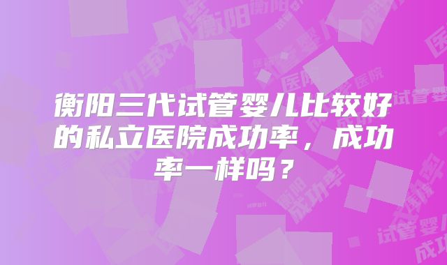 衡阳三代试管婴儿比较好的私立医院成功率，成功率一样吗？