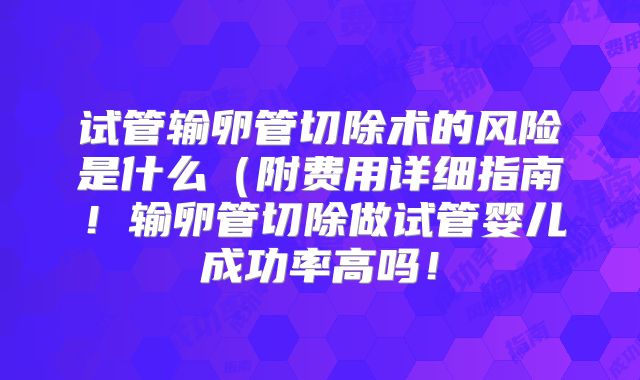 试管输卵管切除术的风险是什么（附费用详细指南！输卵管切除做试管婴儿成功率高吗！