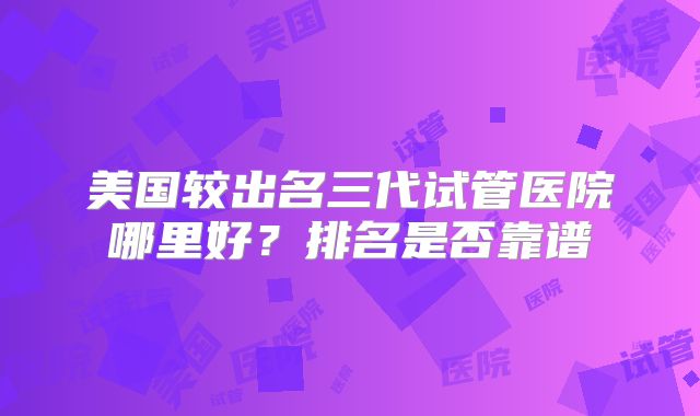 美国较出名三代试管医院哪里好?排名是否靠谱