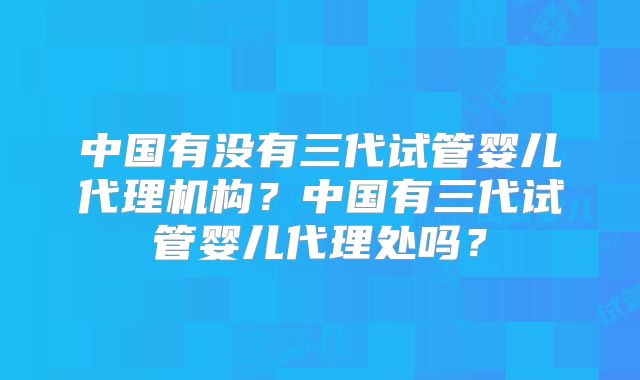 中国有没有三代试管婴儿代理机构?中国有三代试管婴儿代理处吗?
