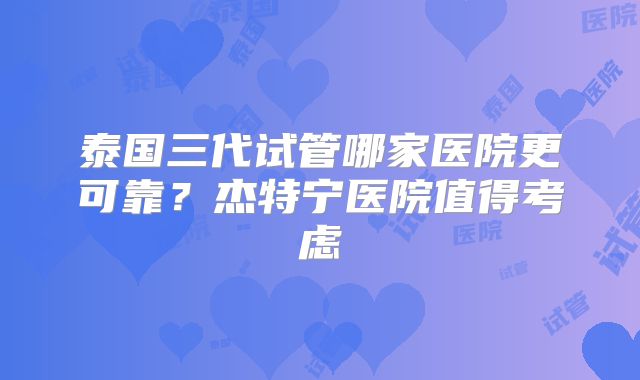 泰国三代试管哪家医院更可靠？杰特宁医院值得考虑
