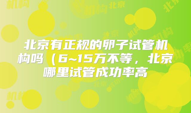 北京有正规的卵子试管机构吗（6~15万不等，北京哪里试管成功率高