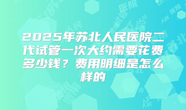2025年苏北人民医院二代试管一次大约需要花费多少钱？费用明细是怎么样的