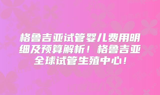 格鲁吉亚试管婴儿费用明细及预算解析！格鲁吉亚全球试管生殖中心！