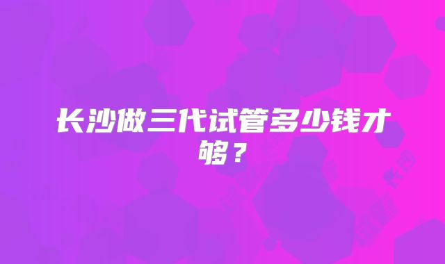长沙做三代试管多少钱才够？