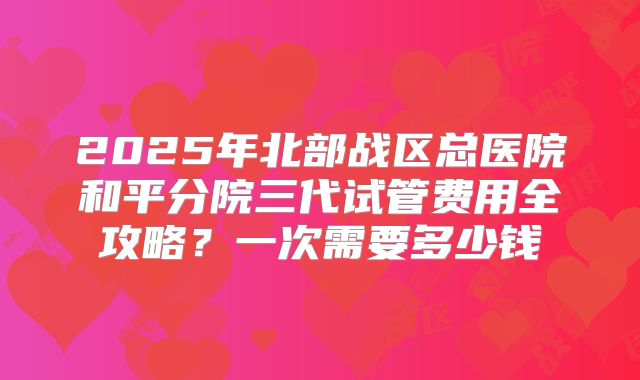2025年北部战区总医院和平分院三代试管费用全攻略？一次需要多少钱