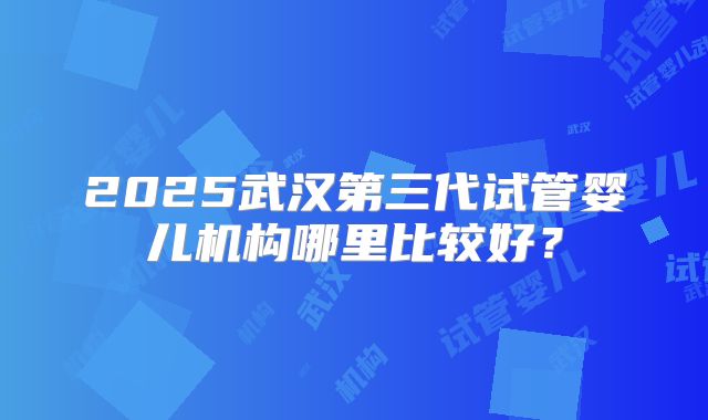 2025武汉第三代试管婴儿机构哪里比较好？