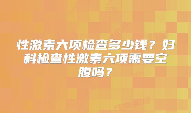 性激素六项检查多少钱？妇科检查性激素六项需要空腹吗？