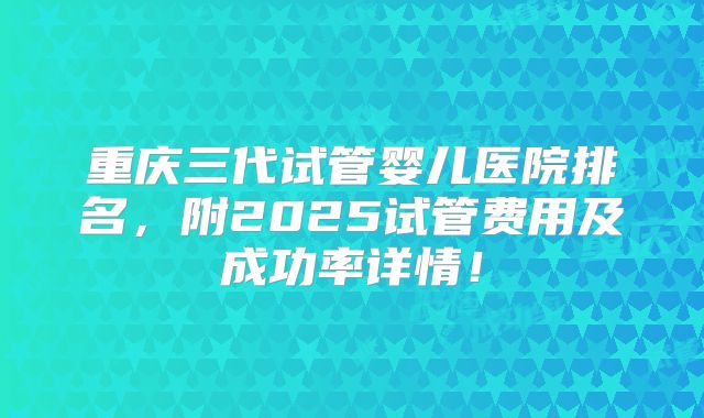 重庆三代试管婴儿医院排名，附2025试管费用及成功率详情！
