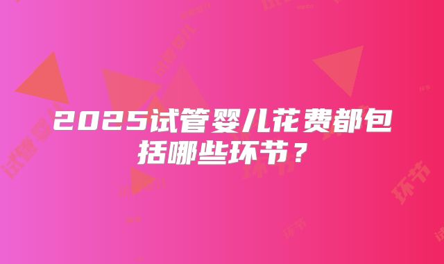 2025试管婴儿花费都包括哪些环节？