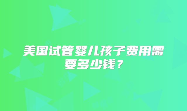 美国试管婴儿孩子费用需要多少钱？