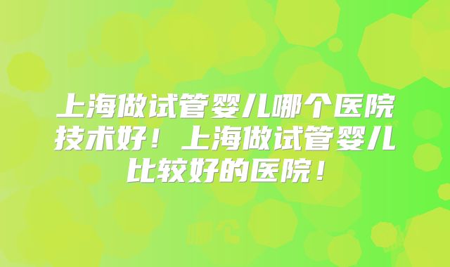 上海做试管婴儿哪个医院技术好！上海做试管婴儿比较好的医院！