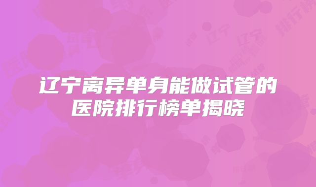 辽宁离异单身能做试管的医院排行榜单揭晓