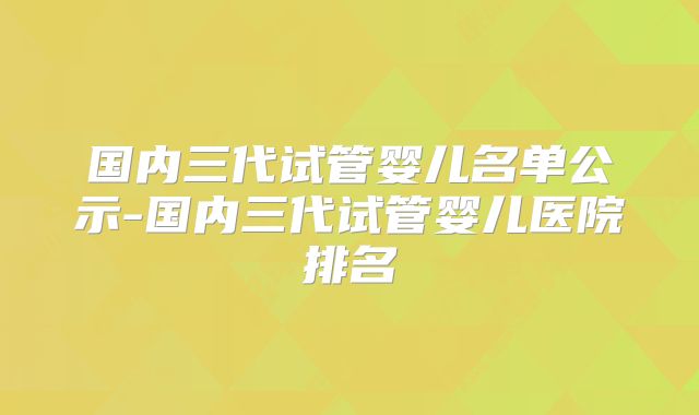 国内三代试管婴儿名单公示-国内三代试管婴儿医院排名
