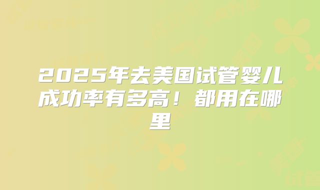 2025年去美国试管婴儿成功率有多高！都用在哪里