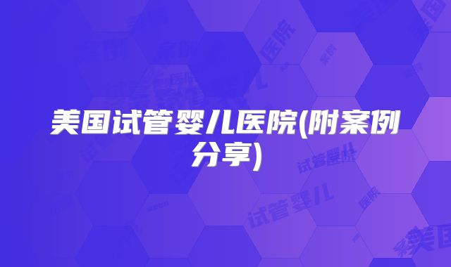美国试管婴儿医院(附案例分享)