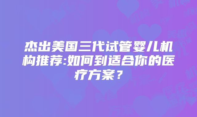 杰出美国三代试管婴儿机构推荐:如何到适合你的医疗方案？