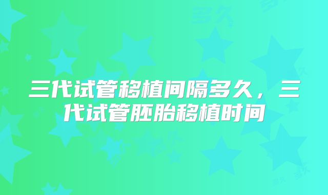 三代试管移植间隔多久,三代试管胚胎移植时间