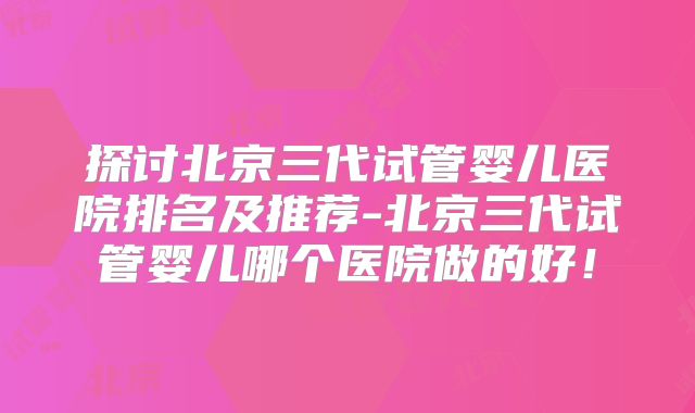 探讨北京三代试管婴儿医院排名及推荐-北京三代试管婴儿哪个医院做的好！