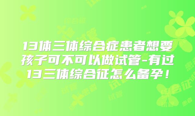 13体三体综合症患者想要孩子可不可以做试管-有过13三体综合征怎么备孕！
