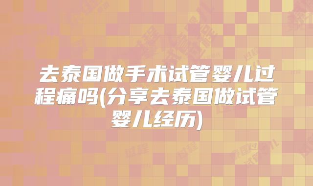 去泰国做手术试管婴儿过程痛吗(分享去泰国做试管婴儿经历)