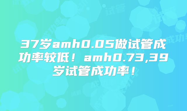 37岁amh0.05做试管成功率较低！amh0.73,39岁试管成功率！
